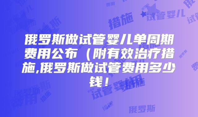 俄罗斯做试管婴儿单周期费用公布(附有效治疗措施,俄罗斯做试管费用多少钱!
