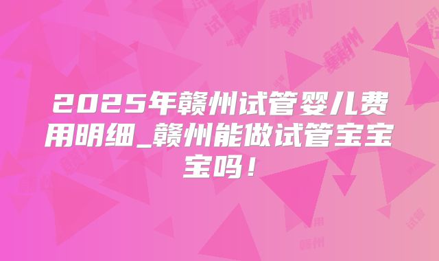 2025年赣州试管婴儿费用明细_赣州能做试管宝宝宝吗！