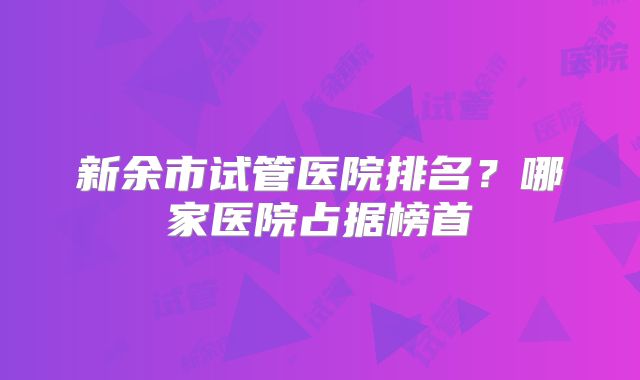 新余市试管医院排名？哪家医院占据榜首