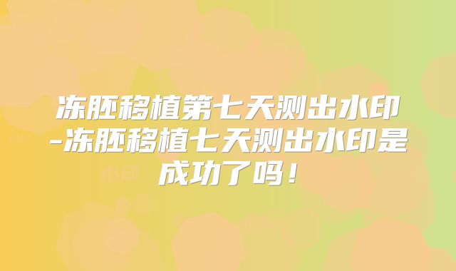 冻胚移植第七天测出水印-冻胚移植七天测出水印是成功了吗！