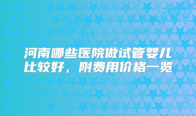 河南哪些医院做试管婴儿比较好，附费用价格一览