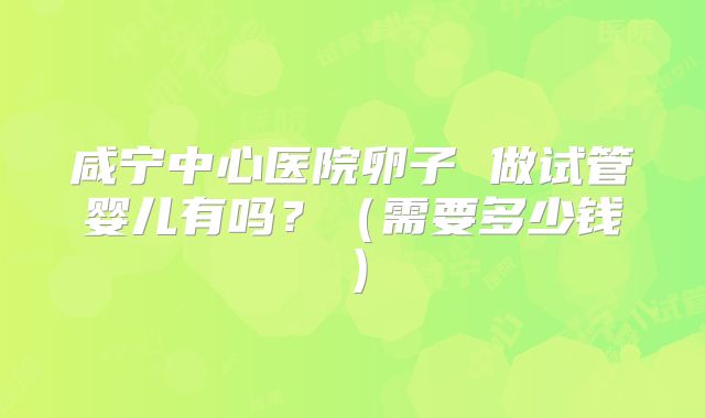 咸宁中心医院卵子 做试管婴儿有吗?(需要多少钱)