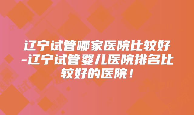辽宁试管哪家医院比较好-辽宁试管婴儿医院排名比较好的医院！