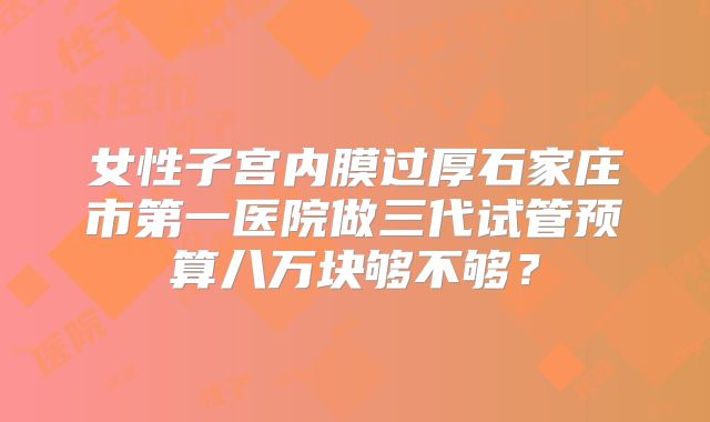 女性子宫内膜过厚石家庄市第一医院做三代试管预算八万块够不够？