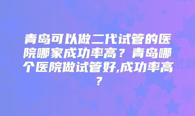 青岛可以做二代试管的医院哪家成功率高？青岛哪个医院做试管好,成功率高？