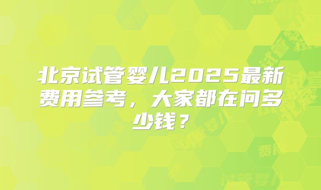 北京试管婴儿2025最新费用参考，大家都在问多少钱？