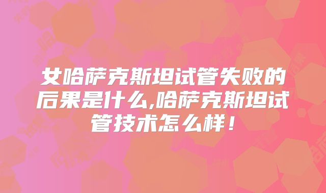 女哈萨克斯坦试管失败的后果是什么,哈萨克斯坦试管技术怎么样！