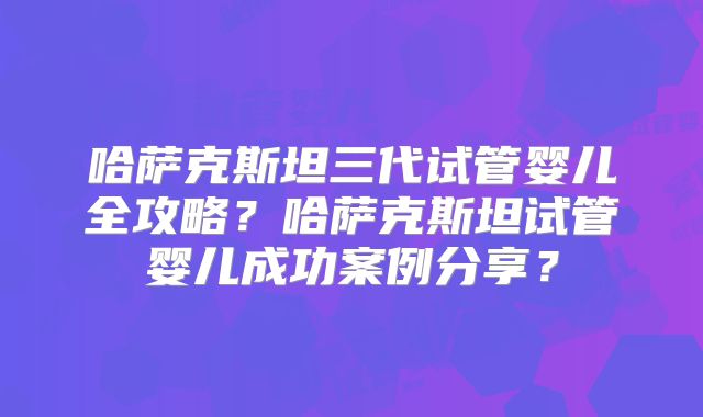 哈萨克斯坦三代试管婴儿全攻略？哈萨克斯坦试管婴儿成功案例分享？