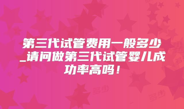 第三代试管费用一般多少_请问做第三代试管婴儿成功率高吗!