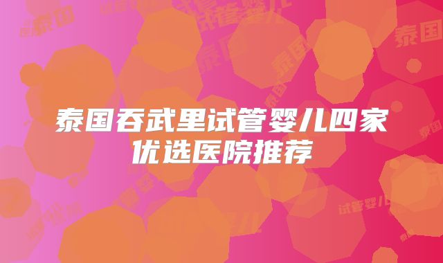 泰国吞武里试管婴儿四家优选医院推荐