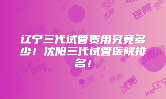 辽宁三代试管费用究竟多少！沈阳三代试管医院排名！