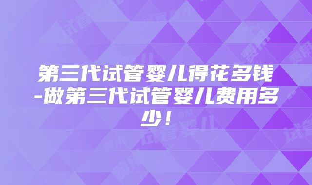 第三代试管婴儿得花多钱-做第三代试管婴儿费用多少!