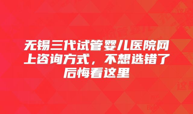 无锡三代试管婴儿医院网上咨询方式，不想选错了后悔看这里