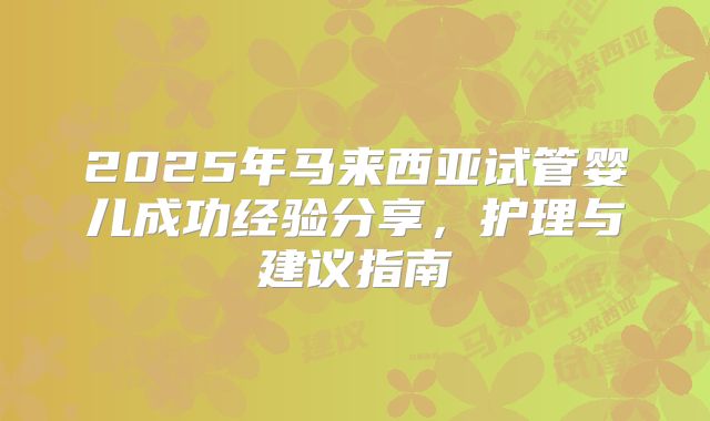 2025年马来西亚试管婴儿成功经验分享，护理与建议指南