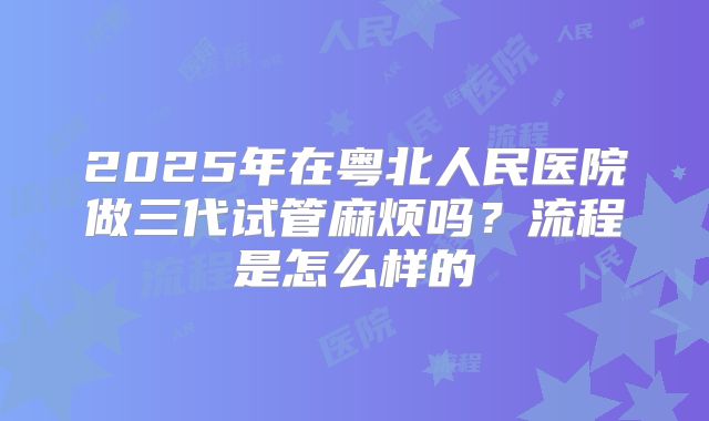 2025年在粤北人民医院做三代试管麻烦吗?流程是怎么样的