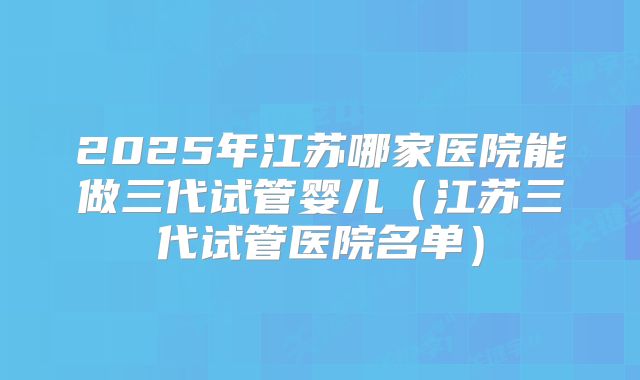 2025年江苏哪家医院能做三代试管婴儿(江苏三代试管医院名单)