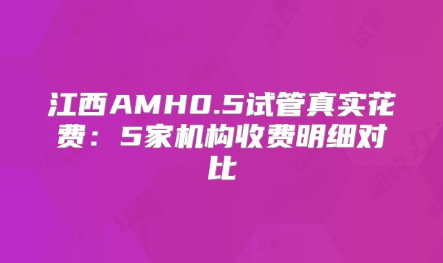 江西AMH0.5试管真实花费：5家机构收费明细对比