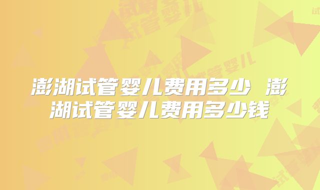 澎湖试管婴儿费用多少 澎湖试管婴儿费用多少钱