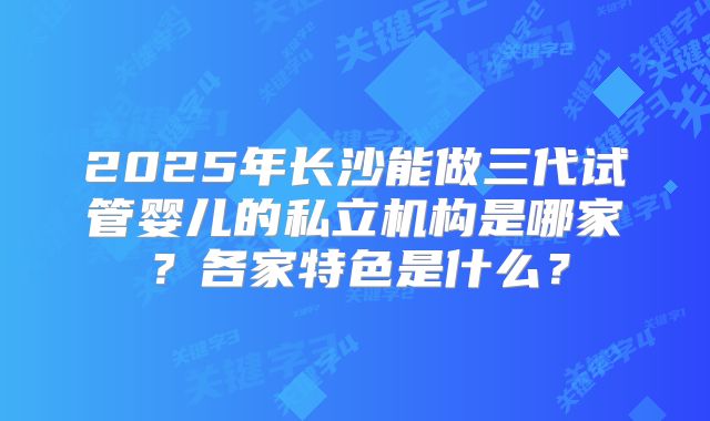 2025年长沙能做三代试管婴儿的私立机构是哪家?各家特色是什么?