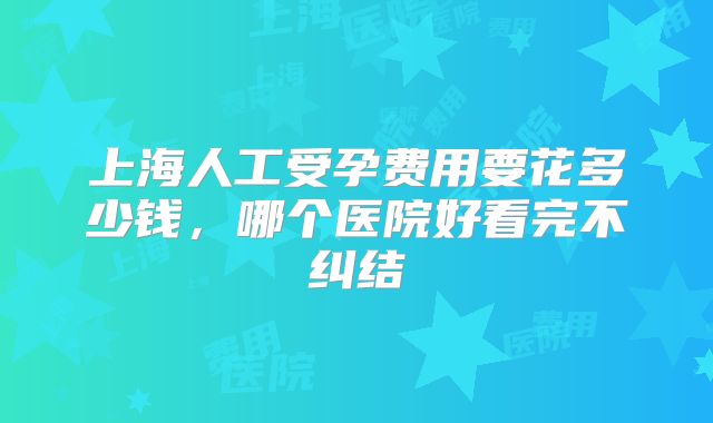 上海人工受孕费用要花多少钱，哪个医院好看完不纠结