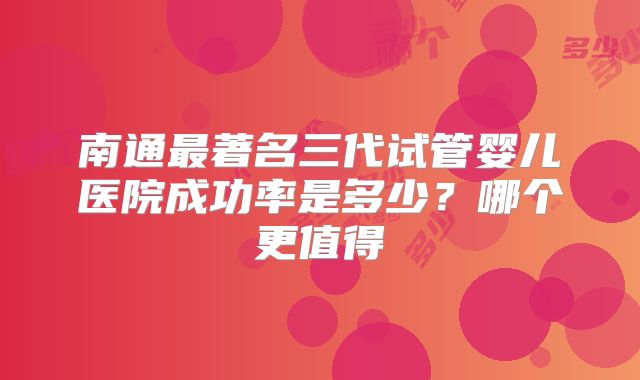 南通最著名三代试管婴儿医院成功率是多少？哪个更值得