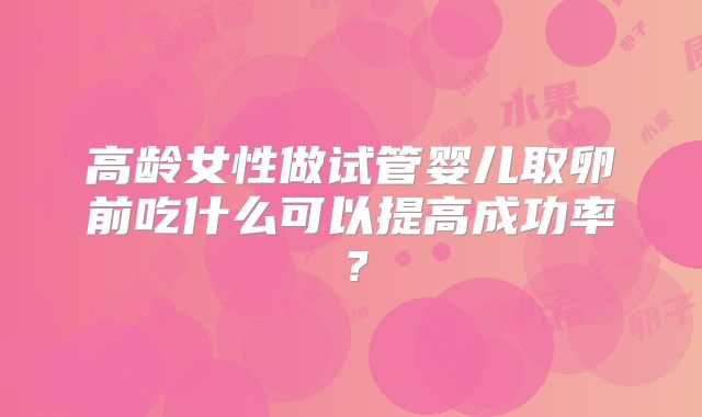 高龄女性做试管婴儿取卵前吃什么可以提高成功率？