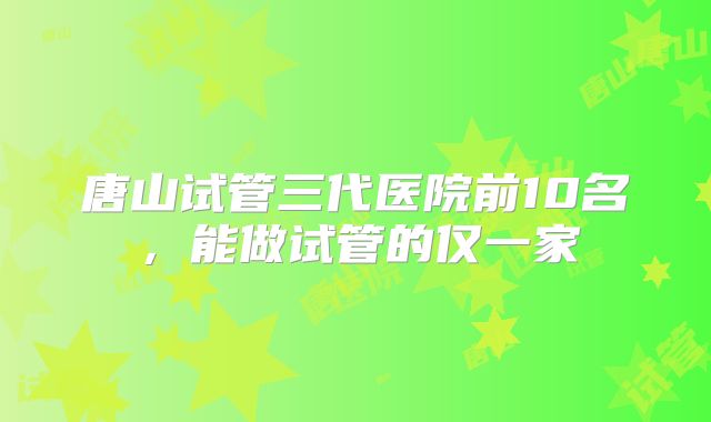 唐山试管三代医院前10名,能做试管的仅一家