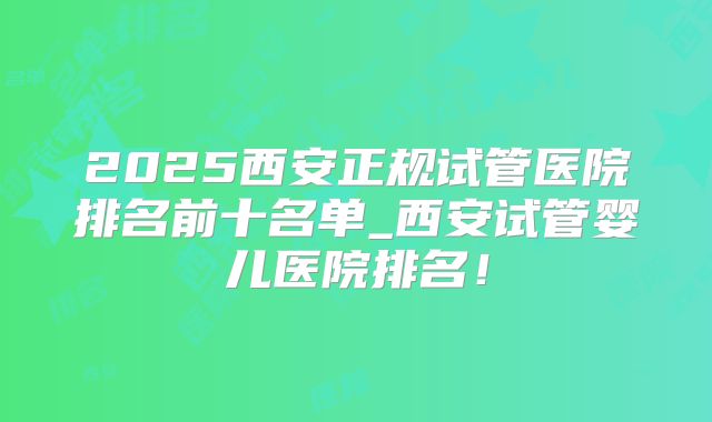 2025西安正规试管医院排名前十名单_西安试管婴儿医院排名!