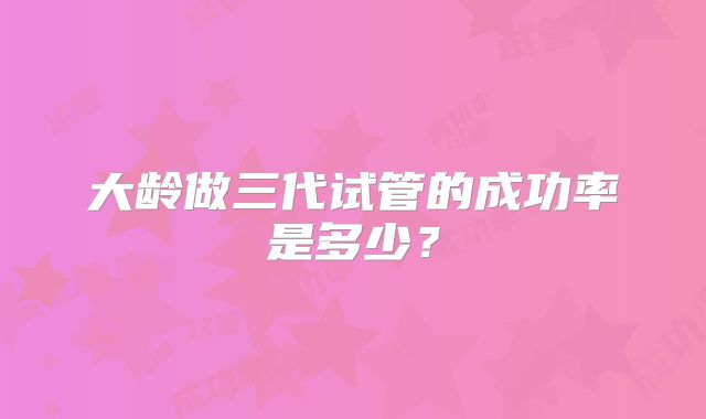 大龄做三代试管的成功率是多少？