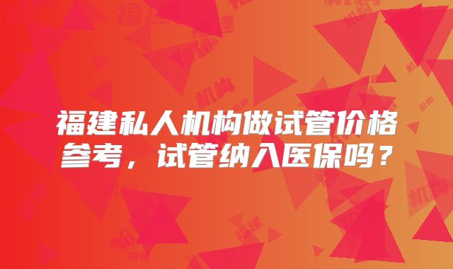 福建私人机构做试管价格参考，试管纳入医保吗？