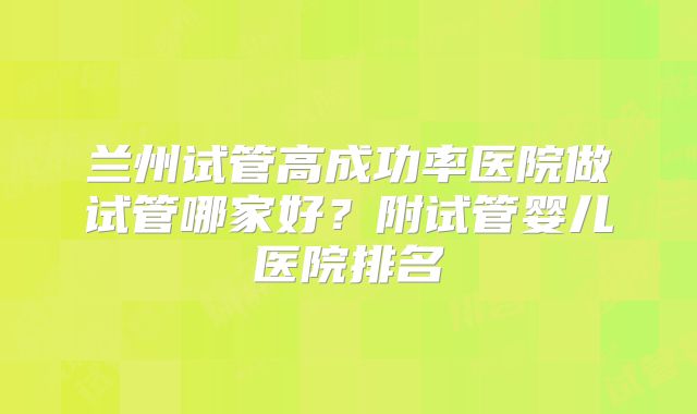 兰州试管高成功率医院做试管哪家好?附试管婴儿医院排名