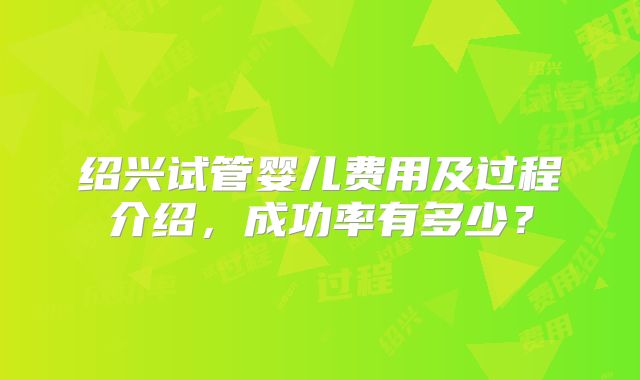 绍兴试管婴儿费用及过程介绍,成功率有多少?