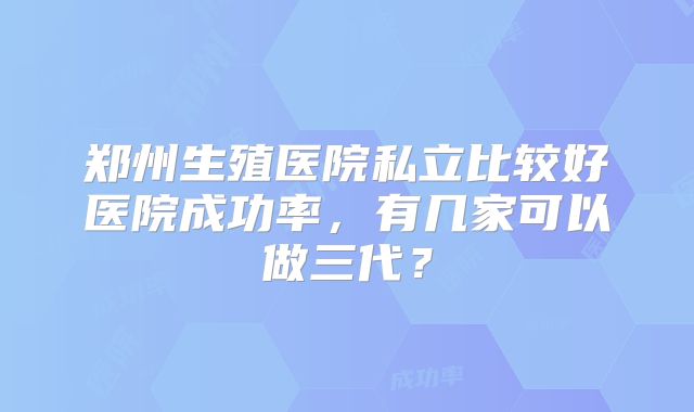 郑州生殖医院私立比较好医院成功率，有几家可以做三代？