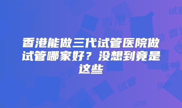 香港能做三代试管医院做试管哪家好？没想到竟是这些