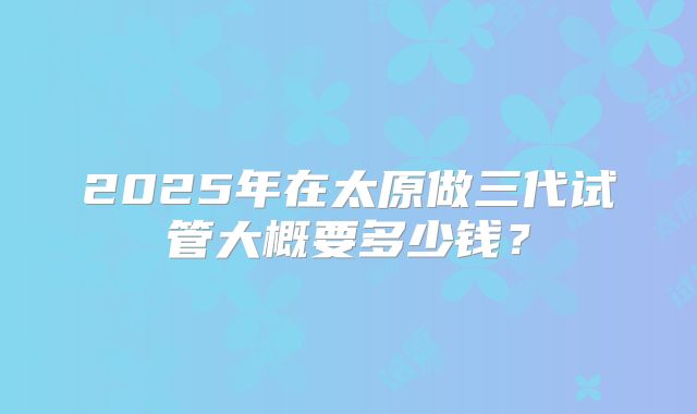 2025年在太原做三代试管大概要多少钱?