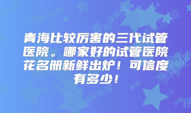 青海比较厉害的三代试管医院。哪家好的试管医院花名册新鲜出炉！可信度有多少！