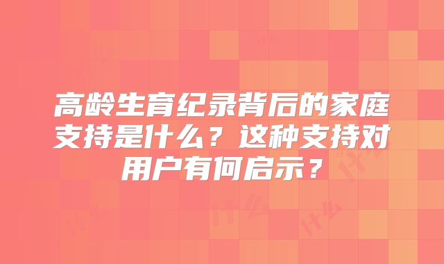 高龄生育纪录背后的家庭支持是什么？这种支持对用户有何启示？