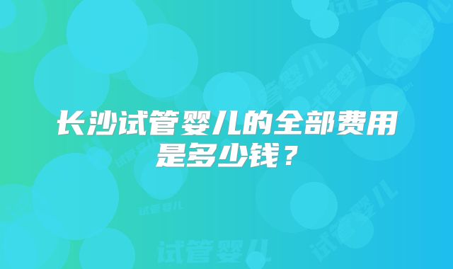 长沙试管婴儿的全部费用是多少钱？
