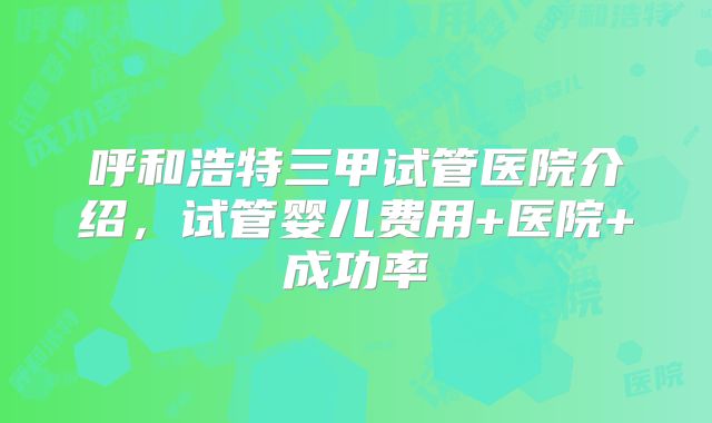 呼和浩特三甲试管医院介绍，试管婴儿费用+医院+成功率