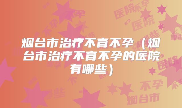 烟台市治疗不育不孕(烟台市治疗不育不孕的医院有哪些)