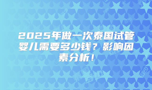 2025年做一次泰国试管婴儿需要多少钱？影响因素分析！