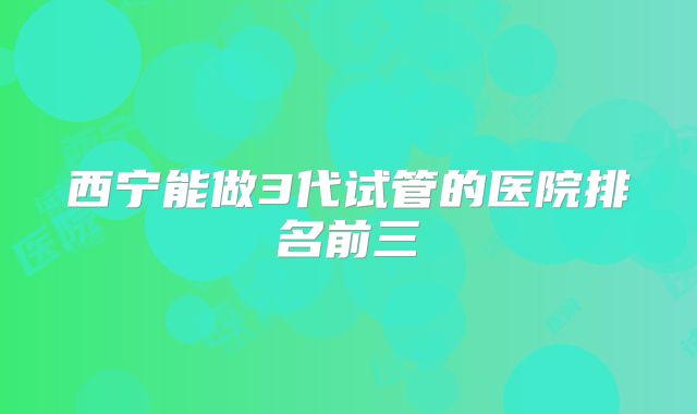 西宁能做3代试管的医院排名前三