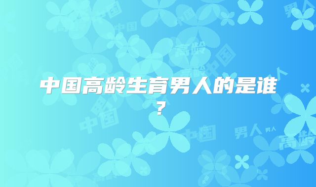 中国高龄生育男人的是谁?