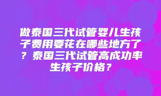 做泰国三代试管婴儿生孩子费用要花在哪些地方了？泰国三代试管高成功率生孩子价格？