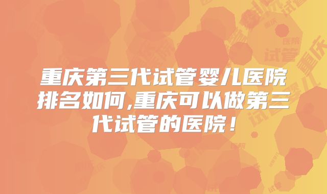 重庆第三代试管婴儿医院排名如何,重庆可以做第三代试管的医院!