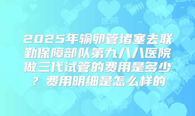 2025年输卵管堵塞去联勤保障部队第九八八医院做三代试管的费用是多少?费用明细是怎么样的