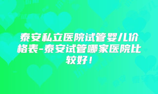 泰安私立医院试管婴儿价格表-泰安试管哪家医院比较好！