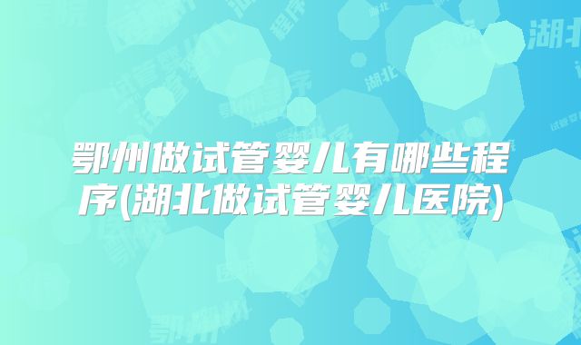 鄂州做试管婴儿有哪些程序(湖北做试管婴儿医院)