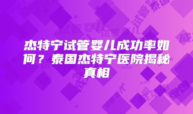 杰特宁试管婴儿成功率如何？泰国杰特宁医院揭秘真相