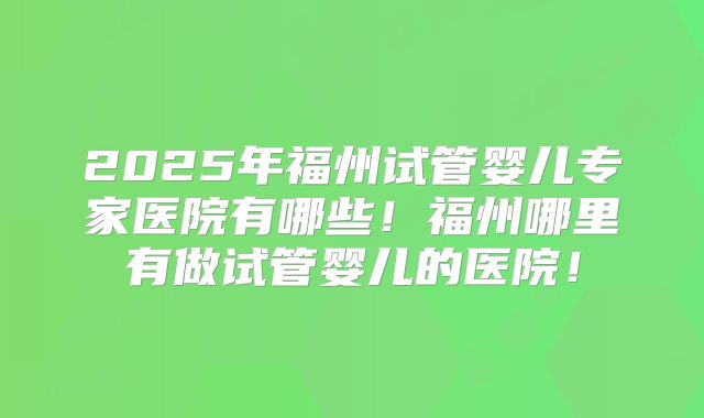 2025年福州试管婴儿专家医院有哪些！福州哪里有做试管婴儿的医院！